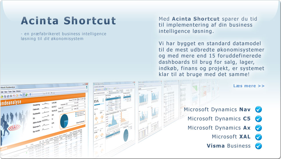 Acinta Shortcut, en præfabrikeret business intelligence løsning. Med Acinta Shortcut sparer du tid til implementering af din business intelligence løsning. Vi har bygget en standard datamodel til de mest udbredte økonomisystemer og med mere end 15 foruddefinerede dashboards til brug for salg, lager, indkøb, finans og projekt, er systemet klar til at bruge med det samme! Læs mere >> . Microsoft Dynamics Nav, Microsoft Dynamics C5, Microsoft Dynamics Ax, Microsoft XAL, Visma Business